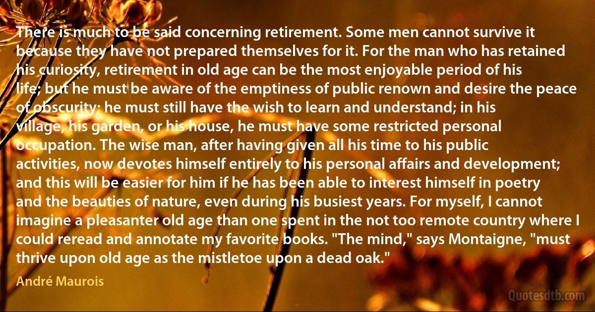 There is much to be said concerning retirement. Some men cannot survive it because they have not prepared themselves for it. For the man who has retained his curiosity, retirement in old age can be the most enjoyable period of his life; but he must be aware of the emptiness of public renown and desire the peace of obscurity; he must still have the wish to learn and understand; in his village, his garden, or his house, he must have some restricted personal occupation. The wise man, after having given all his time to his public activities, now devotes himself entirely to his personal affairs and development; and this will be easier for him if he has been able to interest himself in poetry and the beauties of nature, even during his busiest years. For myself, I cannot imagine a pleasanter old age than one spent in the not too remote country where I could reread and annotate my favorite books. "The mind," says Montaigne, "must thrive upon old age as the mistletoe upon a dead oak." (André Maurois)