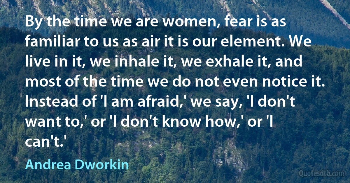 By the time we are women, fear is as familiar to us as air it is our element. We live in it, we inhale it, we exhale it, and most of the time we do not even notice it. Instead of 'I am afraid,' we say, 'I don't want to,' or 'I don't know how,' or 'I can't.' (Andrea Dworkin)