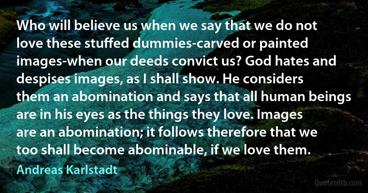 Who will believe us when we say that we do not love these stuffed dummies-carved or painted images-when our deeds convict us? God hates and despises images, as I shall show. He considers them an abomination and says that all human beings are in his eyes as the things they love. Images are an abomination; it follows therefore that we too shall become abominable, if we love them. (Andreas Karlstadt)