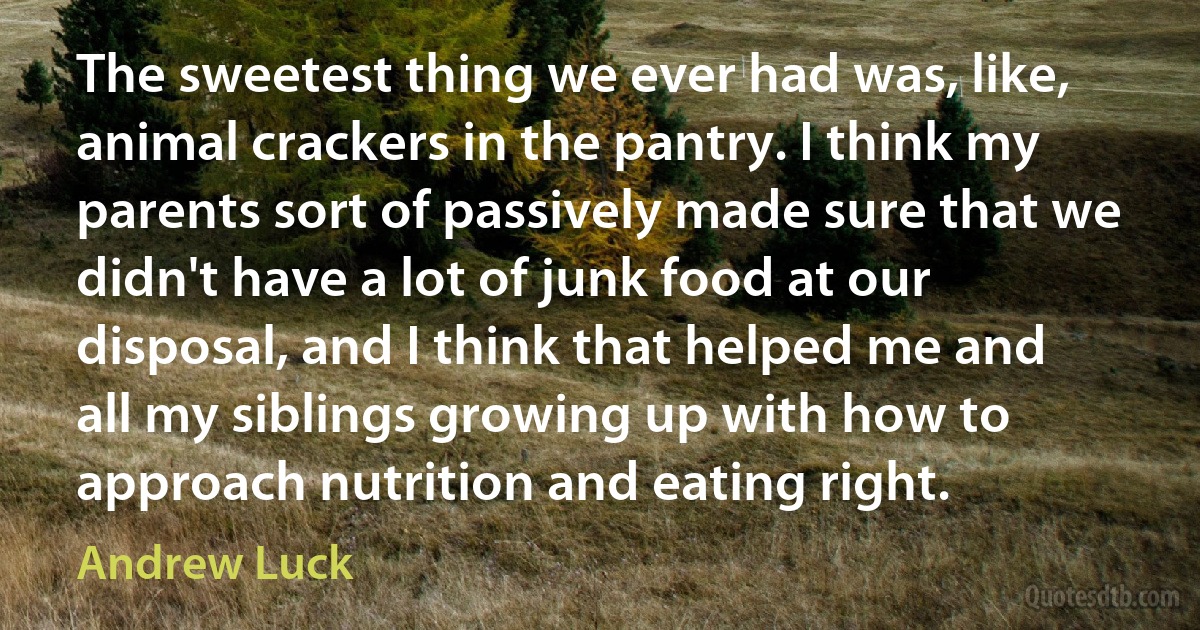 The sweetest thing we ever had was, like, animal crackers in the pantry. I think my parents sort of passively made sure that we didn't have a lot of junk food at our disposal, and I think that helped me and all my siblings growing up with how to approach nutrition and eating right. (Andrew Luck)