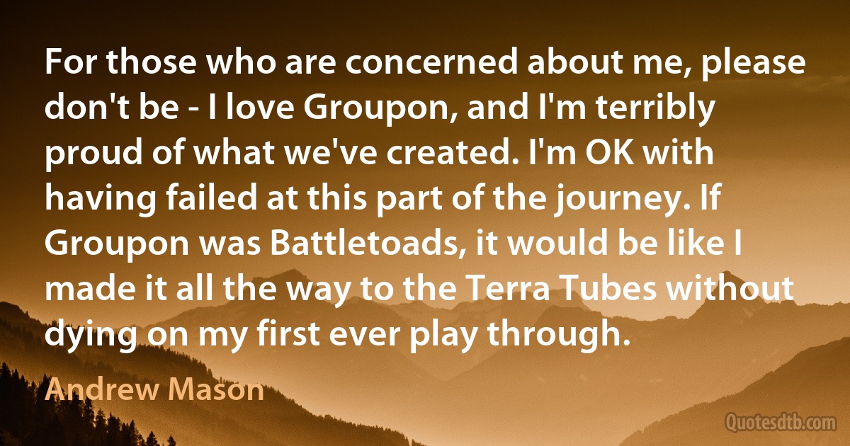 For those who are concerned about me, please don't be - I love Groupon, and I'm terribly proud of what we've created. I'm OK with having failed at this part of the journey. If Groupon was Battletoads, it would be like I made it all the way to the Terra Tubes without dying on my first ever play through. (Andrew Mason)