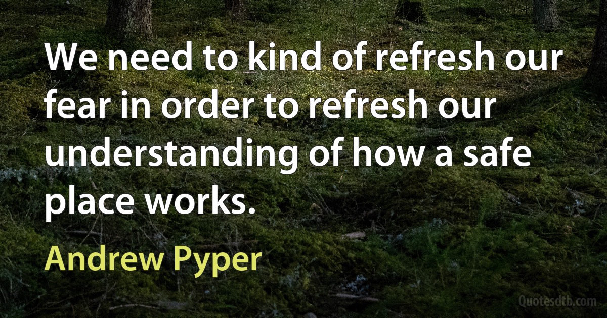 We need to kind of refresh our fear in order to refresh our understanding of how a safe place works. (Andrew Pyper)