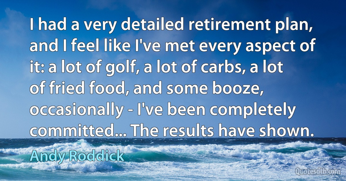 I had a very detailed retirement plan, and I feel like I've met every aspect of it: a lot of golf, a lot of carbs, a lot of fried food, and some booze, occasionally - I've been completely committed... The results have shown. (Andy Roddick)