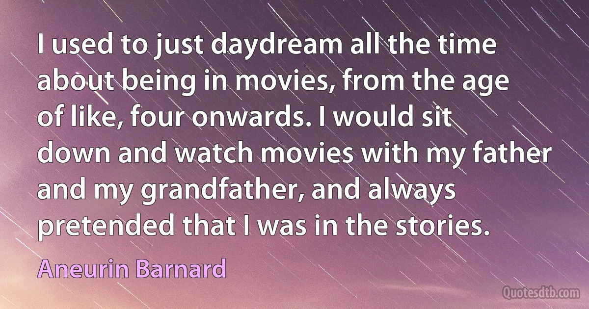 I used to just daydream all the time about being in movies, from the age of like, four onwards. I would sit down and watch movies with my father and my grandfather, and always pretended that I was in the stories. (Aneurin Barnard)