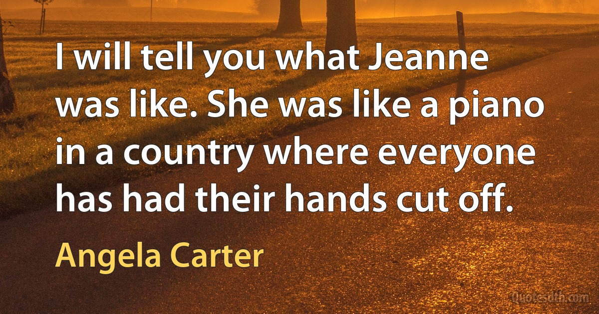 I will tell you what Jeanne was like. She was like a piano in a country where everyone has had their hands cut off. (Angela Carter)