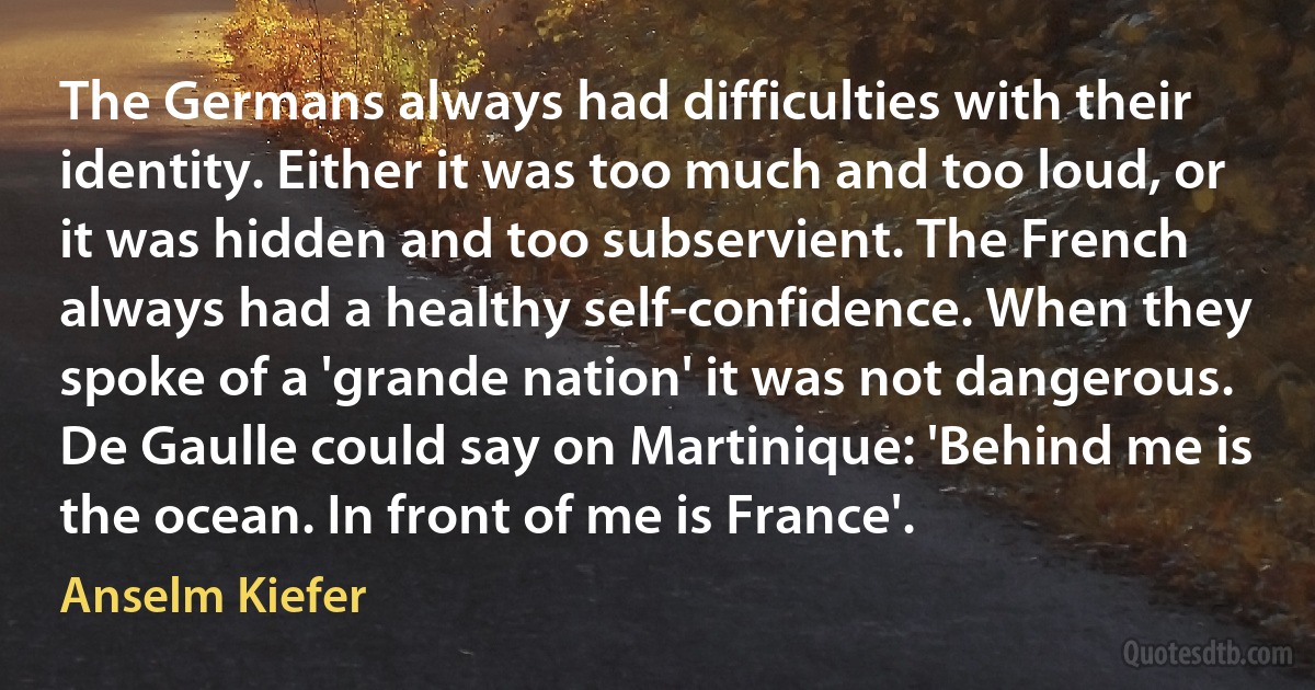 The Germans always had difficulties with their identity. Either it was too much and too loud, or it was hidden and too subservient. The French always had a healthy self-confidence. When they spoke of a 'grande nation' it was not dangerous. De Gaulle could say on Martinique: 'Behind me is the ocean. In front of me is France'. (Anselm Kiefer)