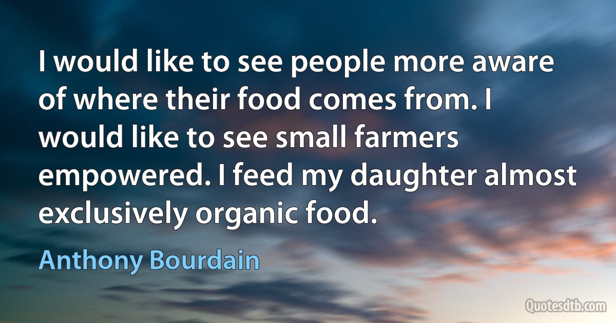 I would like to see people more aware of where their food comes from. I would like to see small farmers empowered. I feed my daughter almost exclusively organic food. (Anthony Bourdain)