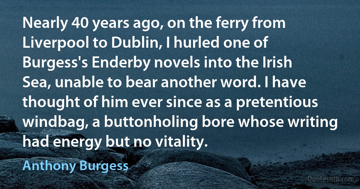 Nearly 40 years ago, on the ferry from Liverpool to Dublin, I hurled one of Burgess's Enderby novels into the Irish Sea, unable to bear another word. I have thought of him ever since as a pretentious windbag, a buttonholing bore whose writing had energy but no vitality. (Anthony Burgess)