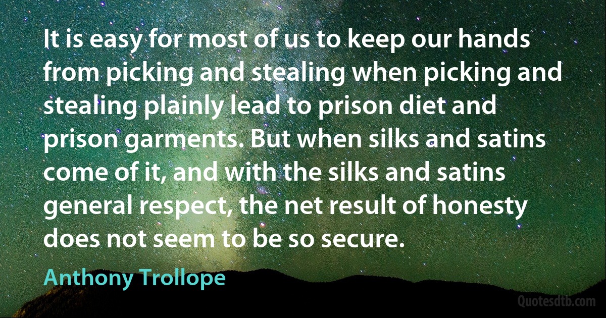 It is easy for most of us to keep our hands from picking and stealing when picking and stealing plainly lead to prison diet and prison garments. But when silks and satins come of it, and with the silks and satins general respect, the net result of honesty does not seem to be so secure. (Anthony Trollope)