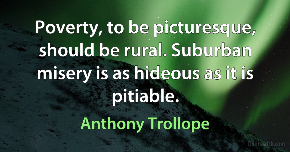 Poverty, to be picturesque, should be rural. Suburban misery is as hideous as it is pitiable. (Anthony Trollope)