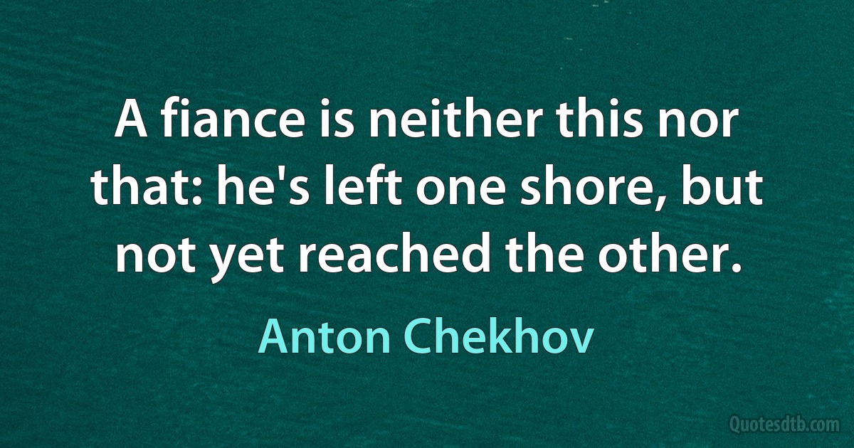 A fiance is neither this nor that: he's left one shore, but not yet reached the other. (Anton Chekhov)