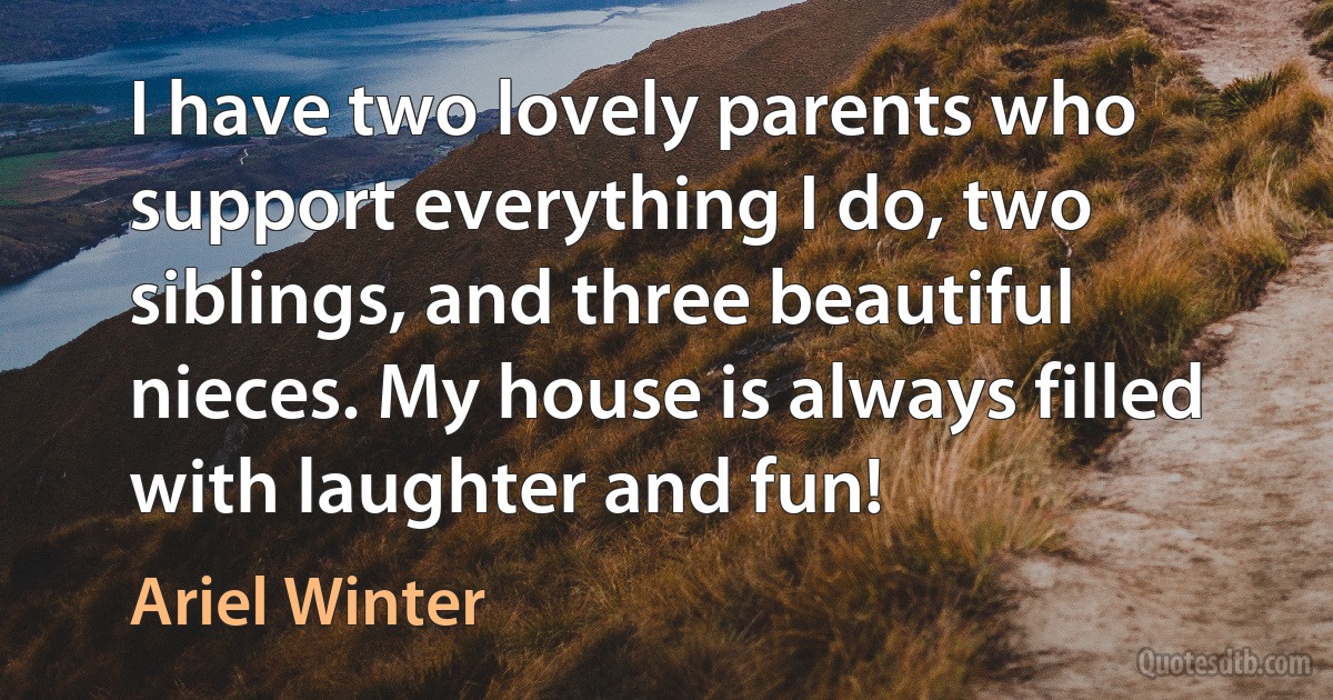 I have two lovely parents who support everything I do, two siblings, and three beautiful nieces. My house is always filled with laughter and fun! (Ariel Winter)