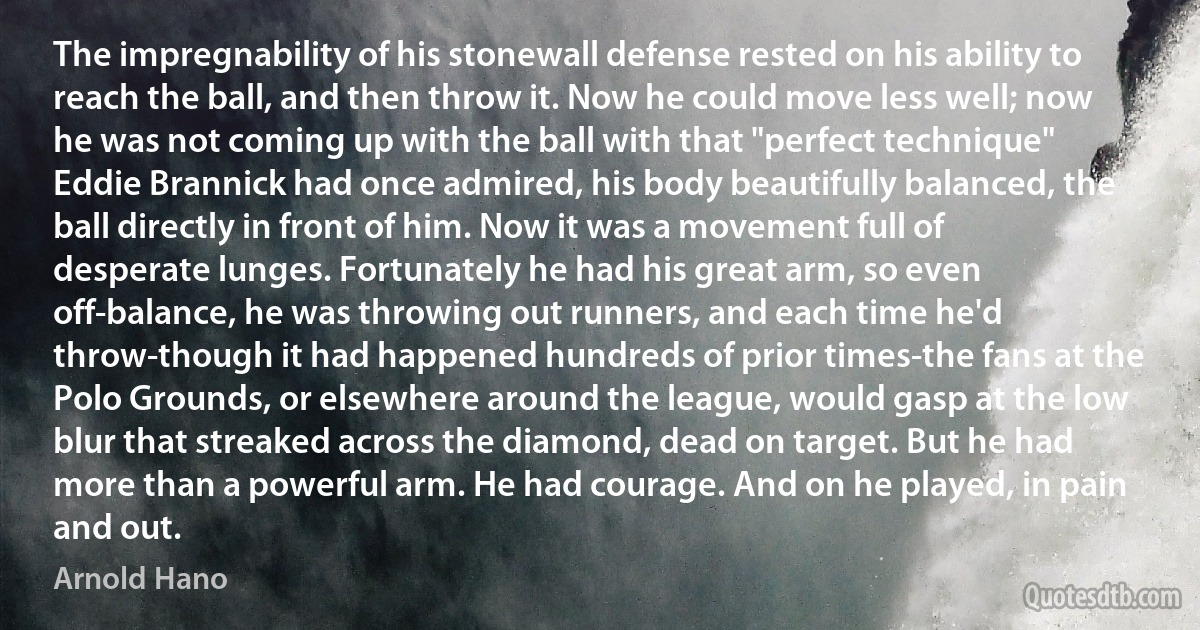 The impregnability of his stonewall defense rested on his ability to reach the ball, and then throw it. Now he could move less well; now he was not coming up with the ball with that "perfect technique" Eddie Brannick had once admired, his body beautifully balanced, the ball directly in front of him. Now it was a movement full of desperate lunges. Fortunately he had his great arm, so even off-balance, he was throwing out runners, and each time he'd throw-though it had happened hundreds of prior times-the fans at the Polo Grounds, or elsewhere around the league, would gasp at the low blur that streaked across the diamond, dead on target. But he had more than a powerful arm. He had courage. And on he played, in pain and out. (Arnold Hano)