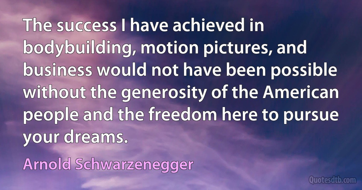 The success I have achieved in bodybuilding, motion pictures, and business would not have been possible without the generosity of the American people and the freedom here to pursue your dreams. (Arnold Schwarzenegger)