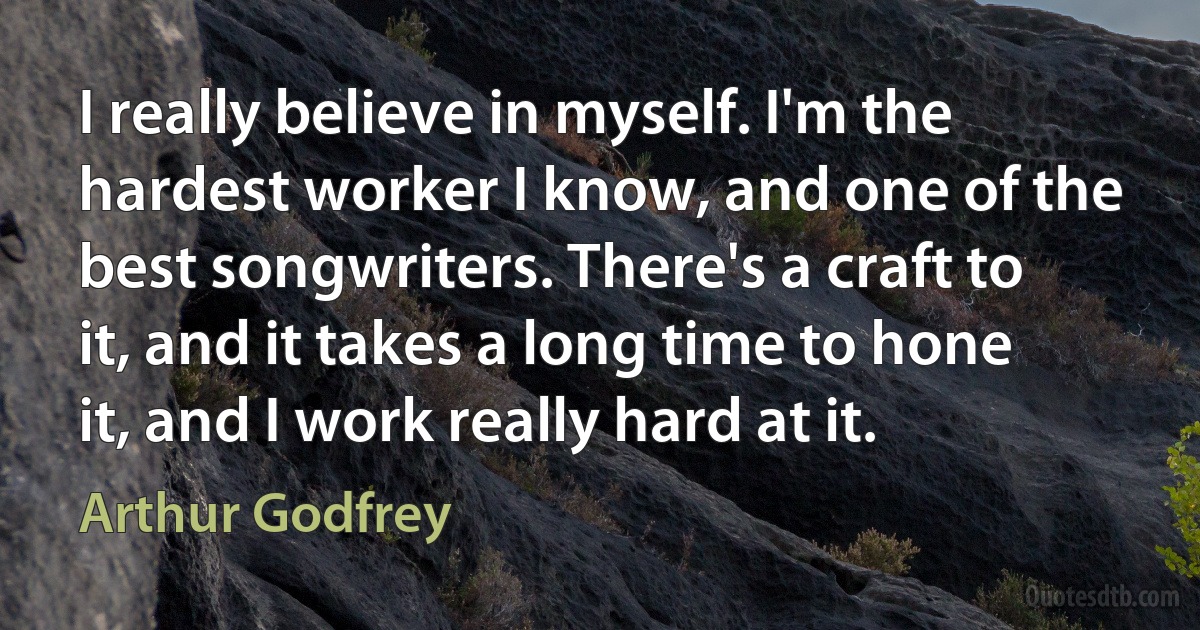 I really believe in myself. I'm the hardest worker I know, and one of the best songwriters. There's a craft to it, and it takes a long time to hone it, and I work really hard at it. (Arthur Godfrey)