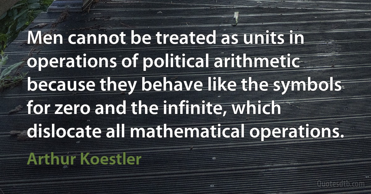 Men cannot be treated as units in operations of political arithmetic because they behave like the symbols for zero and the infinite, which dislocate all mathematical operations. (Arthur Koestler)