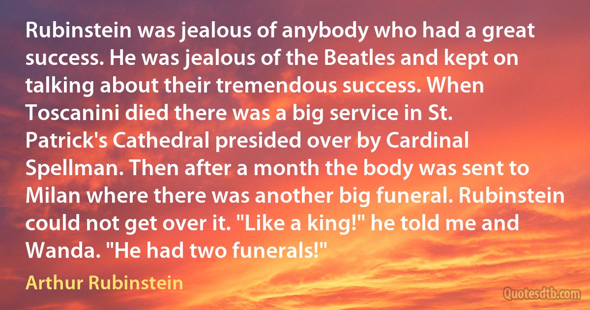 Rubinstein was jealous of anybody who had a great success. He was jealous of the Beatles and kept on talking about their tremendous success. When Toscanini died there was a big service in St. Patrick's Cathedral presided over by Cardinal Spellman. Then after a month the body was sent to Milan where there was another big funeral. Rubinstein could not get over it. "Like a king!" he told me and Wanda. "He had two funerals!" (Arthur Rubinstein)