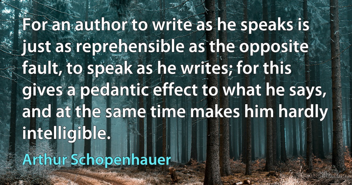 For an author to write as he speaks is just as reprehensible as the opposite fault, to speak as he writes; for this gives a pedantic effect to what he says, and at the same time makes him hardly intelligible. (Arthur Schopenhauer)