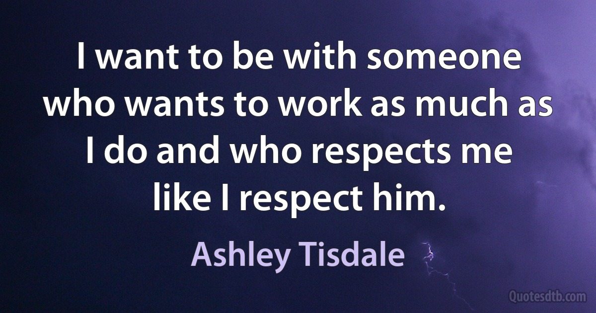 I want to be with someone who wants to work as much as I do and who respects me like I respect him. (Ashley Tisdale)