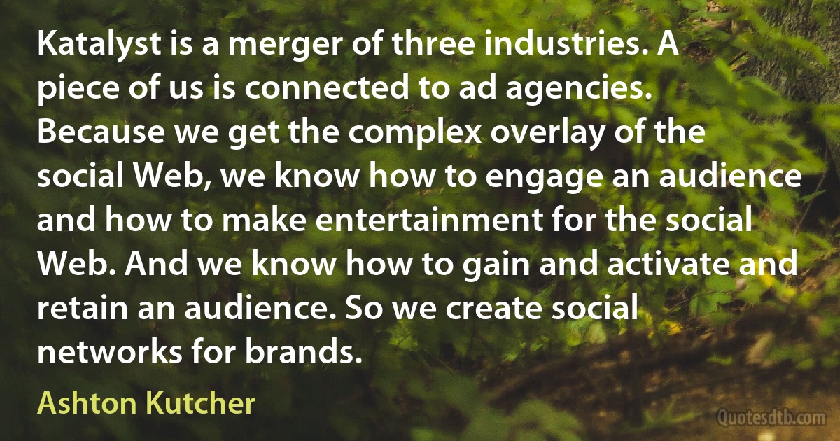 Katalyst is a merger of three industries. A piece of us is connected to ad agencies. Because we get the complex overlay of the social Web, we know how to engage an audience and how to make entertainment for the social Web. And we know how to gain and activate and retain an audience. So we create social networks for brands. (Ashton Kutcher)