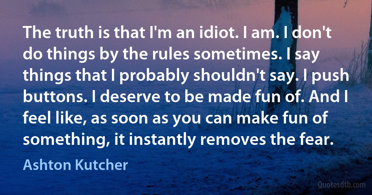 The truth is that I'm an idiot. I am. I don't do things by the rules sometimes. I say things that I probably shouldn't say. I push buttons. I deserve to be made fun of. And I feel like, as soon as you can make fun of something, it instantly removes the fear. (Ashton Kutcher)