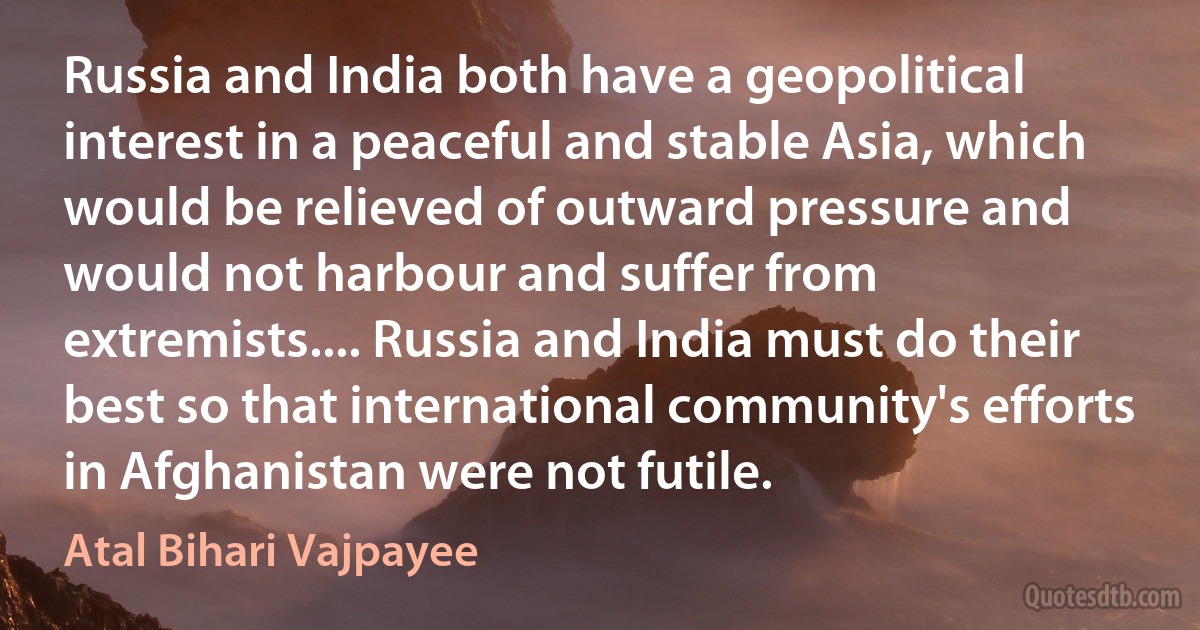 Russia and India both have a geopolitical interest in a peaceful and stable Asia, which would be relieved of outward pressure and would not harbour and suffer from extremists.... Russia and India must do their best so that international community's efforts in Afghanistan were not futile. (Atal Bihari Vajpayee)