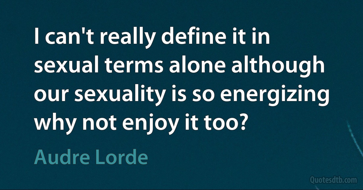 I can't really define it in sexual terms alone although our sexuality is so energizing why not enjoy it too? (Audre Lorde)