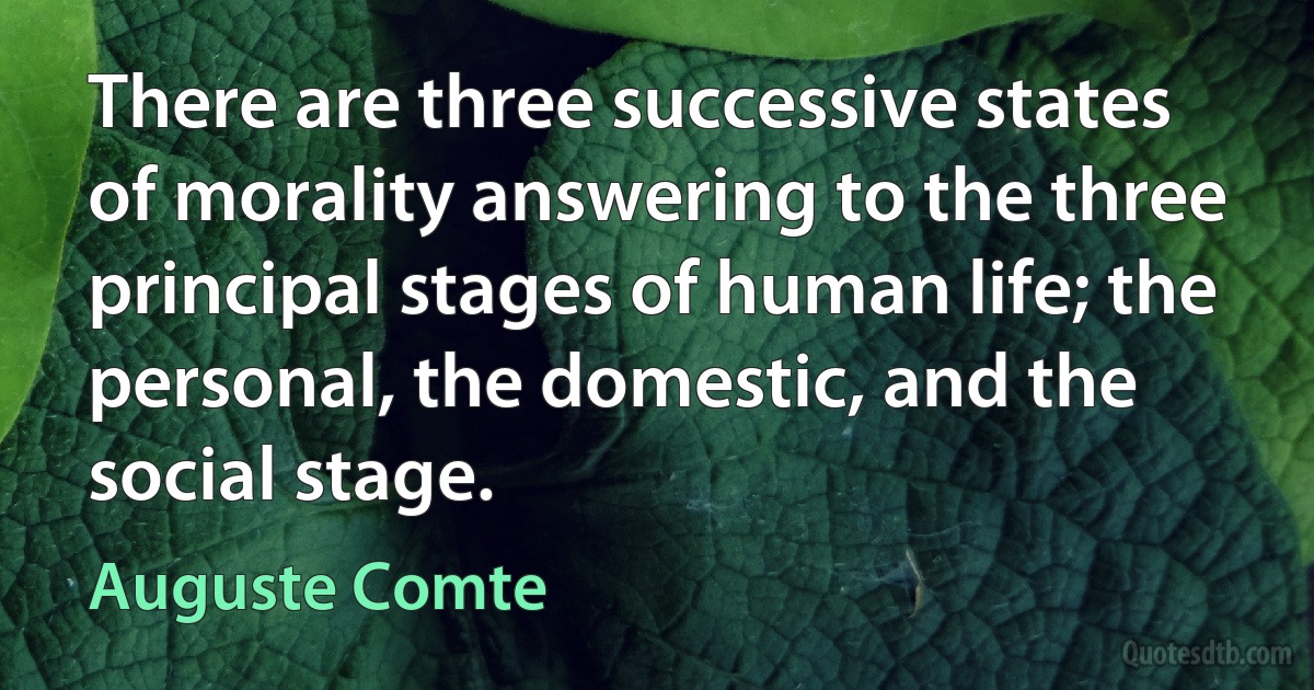 There are three successive states of morality answering to the three principal stages of human life; the personal, the domestic, and the social stage. (Auguste Comte)