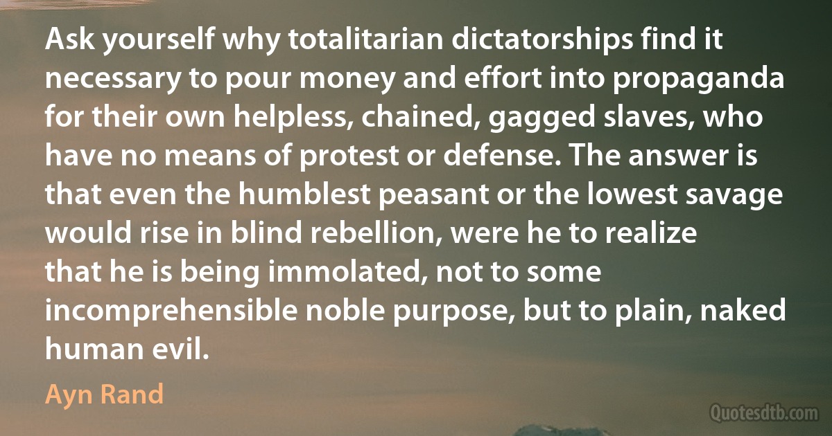 Ask yourself why totalitarian dictatorships find it necessary to pour money and effort into propaganda for their own helpless, chained, gagged slaves, who have no means of protest or defense. The answer is that even the humblest peasant or the lowest savage would rise in blind rebellion, were he to realize that he is being immolated, not to some incomprehensible noble purpose, but to plain, naked human evil. (Ayn Rand)