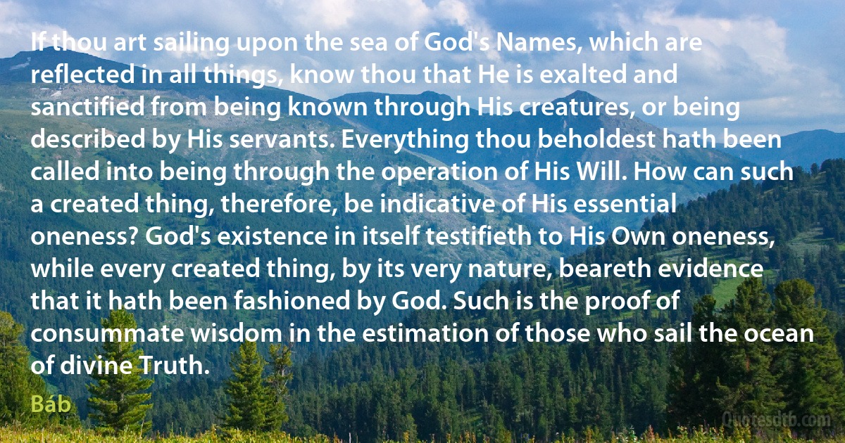 If thou art sailing upon the sea of God's Names, which are reflected in all things, know thou that He is exalted and sanctified from being known through His creatures, or being described by His servants. Everything thou beholdest hath been called into being through the operation of His Will. How can such a created thing, therefore, be indicative of His essential oneness? God's existence in itself testifieth to His Own oneness, while every created thing, by its very nature, beareth evidence that it hath been fashioned by God. Such is the proof of consummate wisdom in the estimation of those who sail the ocean of divine Truth. (Báb)