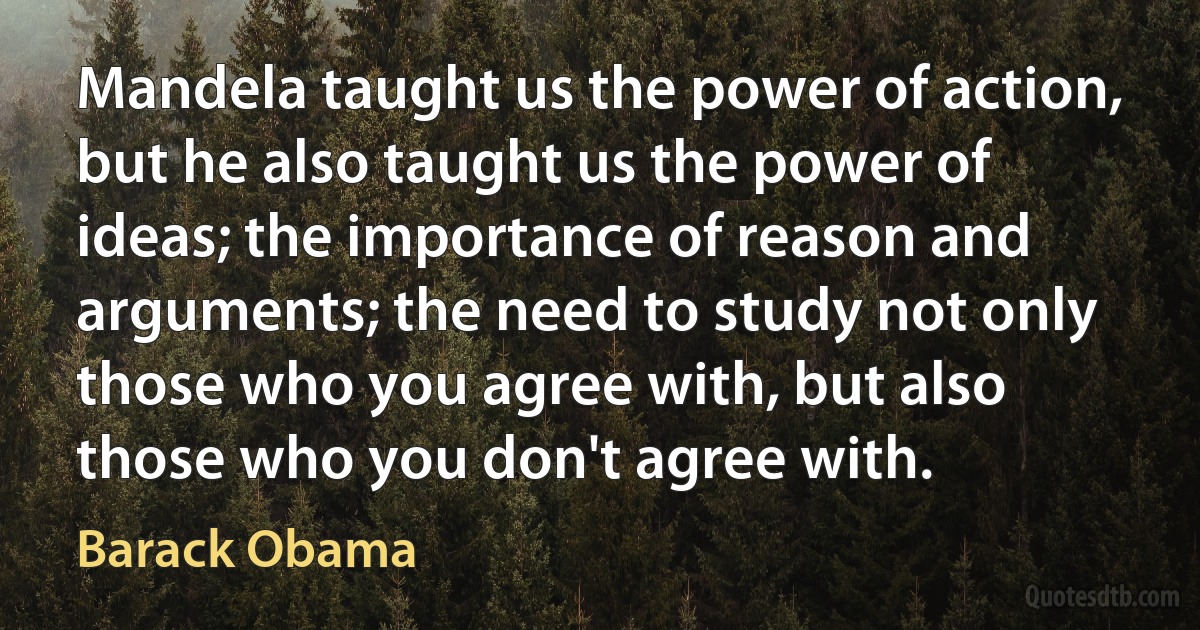 Mandela taught us the power of action, but he also taught us the power of ideas; the importance of reason and arguments; the need to study not only those who you agree with, but also those who you don't agree with. (Barack Obama)