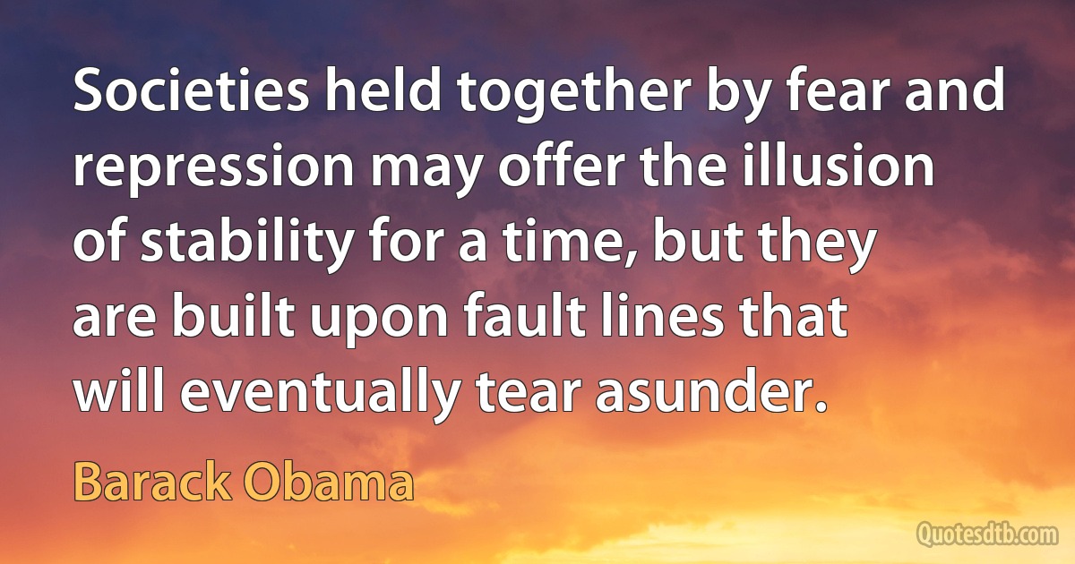 Societies held together by fear and repression may offer the illusion of stability for a time, but they are built upon fault lines that will eventually tear asunder. (Barack Obama)