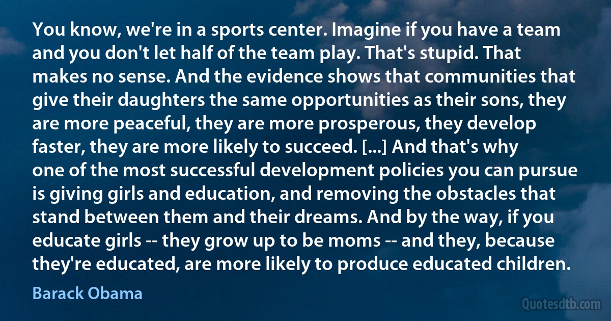 You know, we're in a sports center. Imagine if you have a team and you don't let half of the team play. That's stupid. That makes no sense. And the evidence shows that communities that give their daughters the same opportunities as their sons, they are more peaceful, they are more prosperous, they develop faster, they are more likely to succeed. [...] And that's why one of the most successful development policies you can pursue is giving girls and education, and removing the obstacles that stand between them and their dreams. And by the way, if you educate girls -- they grow up to be moms -- and they, because they're educated, are more likely to produce educated children. (Barack Obama)