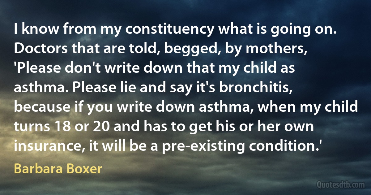 I know from my constituency what is going on. Doctors that are told, begged, by mothers, 'Please don't write down that my child as asthma. Please lie and say it's bronchitis, because if you write down asthma, when my child turns 18 or 20 and has to get his or her own insurance, it will be a pre-existing condition.' (Barbara Boxer)