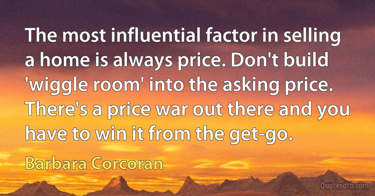 The most influential factor in selling a home is always price. Don't build 'wiggle room' into the asking price. There's a price war out there and you have to win it from the get-go. (Barbara Corcoran)