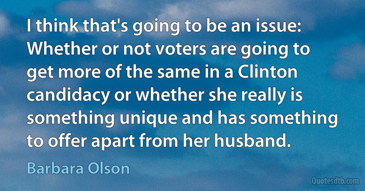 I think that's going to be an issue: Whether or not voters are going to get more of the same in a Clinton candidacy or whether she really is something unique and has something to offer apart from her husband. (Barbara Olson)