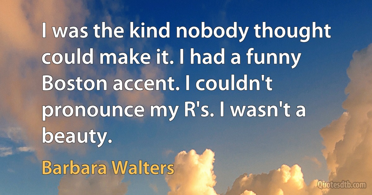 I was the kind nobody thought could make it. I had a funny Boston accent. I couldn't pronounce my R's. I wasn't a beauty. (Barbara Walters)