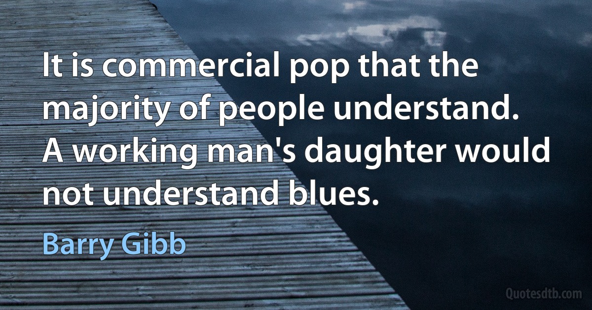 It is commercial pop that the majority of people understand. A working man's daughter would not understand blues. (Barry Gibb)