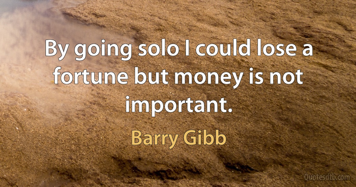 By going solo I could lose a fortune but money is not important. (Barry Gibb)