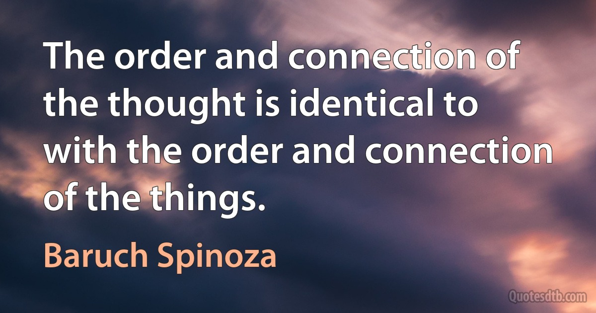 The order and connection of the thought is identical to with the order and connection of the things. (Baruch Spinoza)