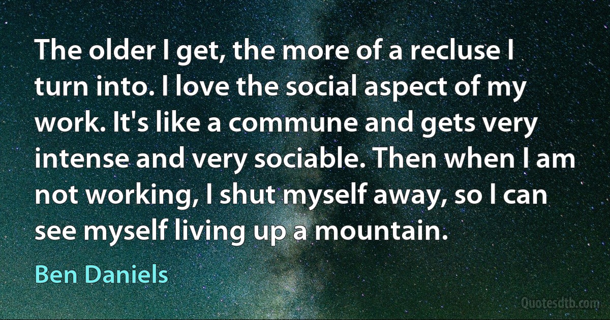 The older I get, the more of a recluse I turn into. I love the social aspect of my work. It's like a commune and gets very intense and very sociable. Then when I am not working, I shut myself away, so I can see myself living up a mountain. (Ben Daniels)