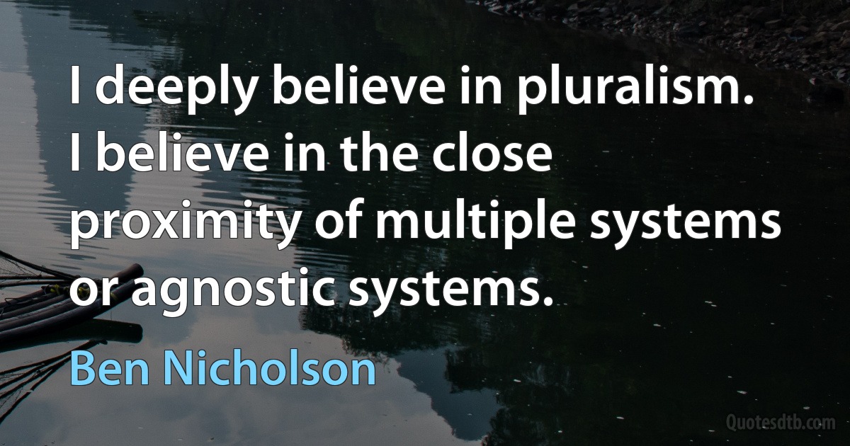 I deeply believe in pluralism. I believe in the close proximity of multiple systems or agnostic systems. (Ben Nicholson)