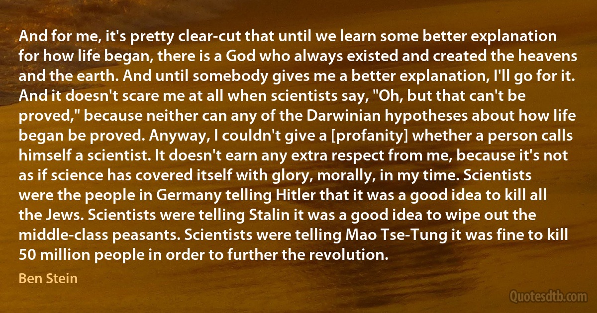 And for me, it's pretty clear-cut that until we learn some better explanation for how life began, there is a God who always existed and created the heavens and the earth. And until somebody gives me a better explanation, I'll go for it. And it doesn't scare me at all when scientists say, "Oh, but that can't be proved," because neither can any of the Darwinian hypotheses about how life began be proved. Anyway, I couldn't give a [profanity] whether a person calls himself a scientist. It doesn't earn any extra respect from me, because it's not as if science has covered itself with glory, morally, in my time. Scientists were the people in Germany telling Hitler that it was a good idea to kill all the Jews. Scientists were telling Stalin it was a good idea to wipe out the middle-class peasants. Scientists were telling Mao Tse-Tung it was fine to kill 50 million people in order to further the revolution. (Ben Stein)