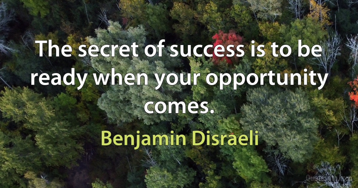 The secret of success is to be ready when your opportunity comes. (Benjamin Disraeli)