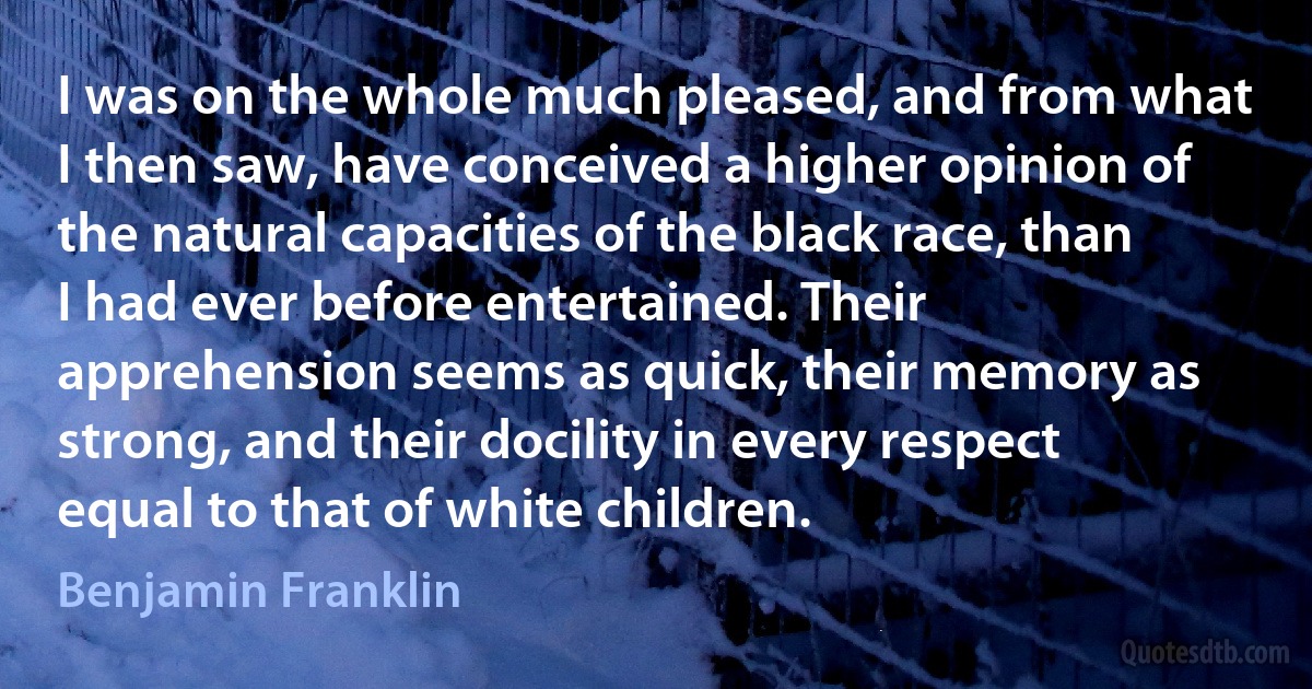 I was on the whole much pleased, and from what I then saw, have conceived a higher opinion of the natural capacities of the black race, than I had ever before entertained. Their apprehension seems as quick, their memory as strong, and their docility in every respect equal to that of white children. (Benjamin Franklin)