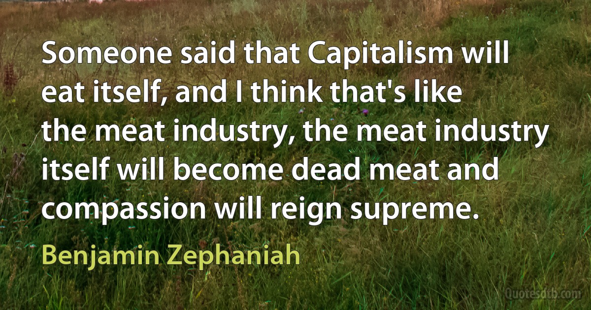 Someone said that Capitalism will eat itself, and I think that's like the meat industry, the meat industry itself will become dead meat and compassion will reign supreme. (Benjamin Zephaniah)