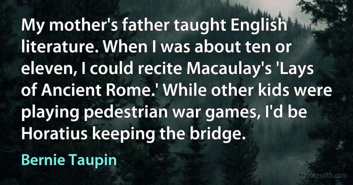 My mother's father taught English literature. When I was about ten or eleven, I could recite Macaulay's 'Lays of Ancient Rome.' While other kids were playing pedestrian war games, I'd be Horatius keeping the bridge. (Bernie Taupin)