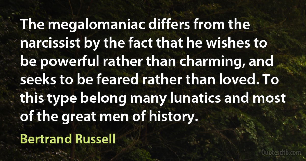 The megalomaniac differs from the narcissist by the fact that he wishes to be powerful rather than charming, and seeks to be feared rather than loved. To this type belong many lunatics and most of the great men of history. (Bertrand Russell)