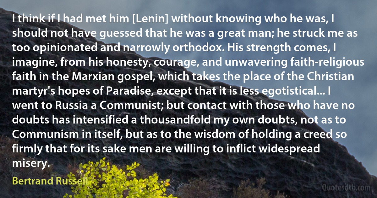 I think if I had met him [Lenin] without knowing who he was, I should not have guessed that he was a great man; he struck me as too opinionated and narrowly orthodox. His strength comes, I imagine, from his honesty, courage, and unwavering faith-religious faith in the Marxian gospel, which takes the place of the Christian martyr's hopes of Paradise, except that it is less egotistical... I went to Russia a Communist; but contact with those who have no doubts has intensified a thousandfold my own doubts, not as to Communism in itself, but as to the wisdom of holding a creed so firmly that for its sake men are willing to inflict widespread misery. (Bertrand Russell)