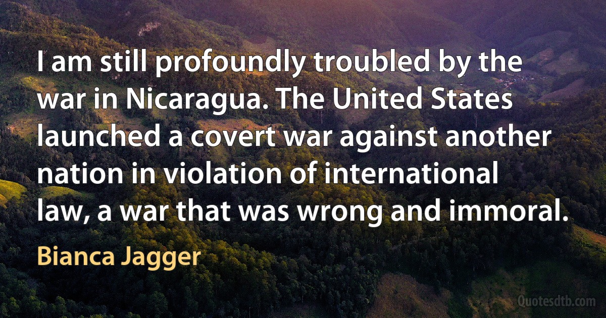 I am still profoundly troubled by the war in Nicaragua. The United States launched a covert war against another nation in violation of international law, a war that was wrong and immoral. (Bianca Jagger)